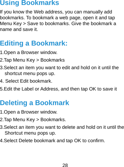  28 Using Bookmarks  If you know the Web address, you can manually add bookmarks. To bookmark a web page, open it and tap Menu Key &gt; Save to bookmarks. Give the bookmark a name and save it. Editing a Bookmark: 1.Open a Browser window. 2.Tap Menu Key &gt; Bookmarks 3.Select an item you want to edit and hold on it until the shortcut menu pops up. 4. Select Edit bookmark. 5.Edit the Label or Address, and then tap OK to save it Deleting a Bookmark 1.Open a Browser window. 2.Tap Menu Key &gt; Bookmarks. 3.Select an item you want to delete and hold on it until the Shortcut menu pops up. 4.Select Delete bookmark and tap OK to confirm.  