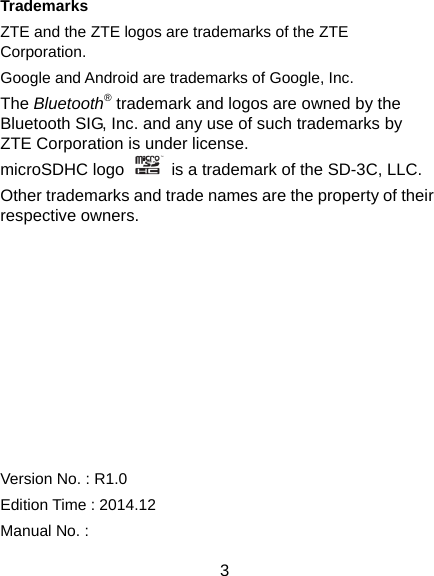  3 Trademarks ZTE and the ZTE logos are trademarks of the ZTE Corporation. Google and Android are trademarks of Google, Inc.   The Bluetooth® trademark and logos are owned by the Bluetooth SIG, Inc. and any use of such trademarks by ZTE Corporation is under license.   microSDHC logo    is a trademark of the SD-3C, LLC.   Other trademarks and trade names are the property of their respective owners.          Version No. : R1.0 Edition Time : 2014.12 Manual No. :   
