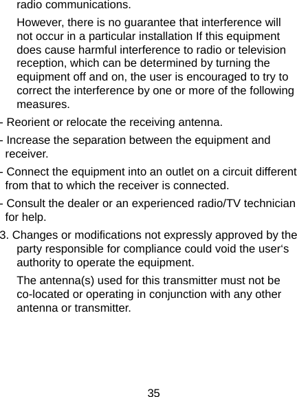  35 radio communications.   However, there is no guarantee that interference will not occur in a particular installation If this equipment does cause harmful interference to radio or television reception, which can be determined by turning the equipment off and on, the user is encouraged to try to correct the interference by one or more of the following measures. - Reorient or relocate the receiving antenna. - Increase the separation between the equipment and receiver. - Connect the equipment into an outlet on a circuit different from that to which the receiver is connected. - Consult the dealer or an experienced radio/TV technician for help. 3. Changes or modifications not expressly approved by the party responsible for compliance could void the user‘s authority to operate the equipment. The antenna(s) used for this transmitter must not be co-located or operating in conjunction with any other antenna or transmitter.  