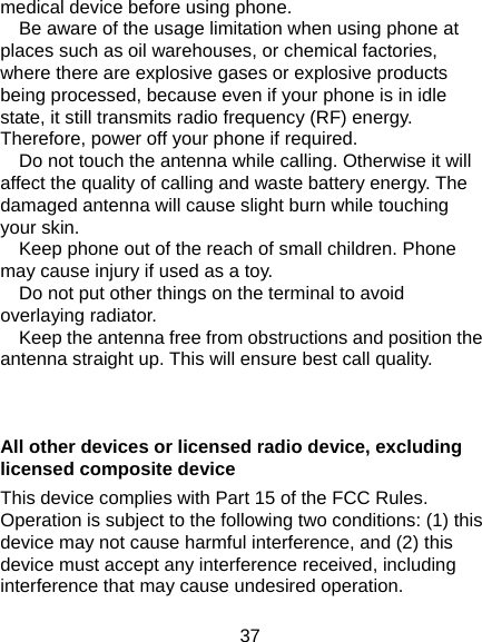  37 medical device before using phone.         Be aware of the usage limitation when using phone at places such as oil warehouses, or chemical factories, where there are explosive gases or explosive products being processed, because even if your phone is in idle state, it still transmits radio frequency (RF) energy. Therefore, power off your phone if required.       Do not touch the antenna while calling. Otherwise it will affect the quality of calling and waste battery energy. The damaged antenna will cause slight burn while touching your skin.       Keep phone out of the reach of small children. Phone may cause injury if used as a toy.       Do not put other things on the terminal to avoid overlaying radiator.       Keep the antenna free from obstructions and position the antenna straight up. This will ensure best call quality.   All other devices or licensed radio device, excluding licensed composite device   This device complies with Part 15 of the FCC Rules. Operation is subject to the following two conditions: (1) this device may not cause harmful interference, and (2) this device must accept any interference received, including interference that may cause undesired operation. 