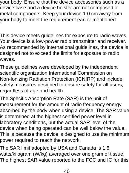  40 your body. Ensure that the device accessories such as a device case and a device holster are not composed of metal components. Keep your device 1.0 cm away from your body to meet the requirement earlier mentioned.  This device meets guidelines for exposure to radio waves. Your device is a low-power radio transmitter and receiver. As recommended by international guidelines, the device is designed not to exceed the limits for exposure to radio waves. These guidelines were developed by the independent scientific organization International Commission on Non-Ionizing Radiation Protection (ICNIRP) and include safety measures designed to ensure safety for all users, regardless of age and health. The Specific Absorption Rate (SAR) is the unit of measurement for the amount of radio frequency energy absorbed by the body when using a device. The SAR value is determined at the highest certified power level in laboratory conditions, but the actual SAR level of the device when being operated can be well below the value. This is because the device is designed to use the minimum power required to reach the network. The SAR limit adopted by USA and Canada is 1.6 watts/kilogram (W/kg) averaged over one gram of tissue. The highest SAR value reported to the FCC and IC for this 