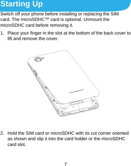  7 Starting Up Switch off your phone before installing or replacing the SIM card. The microSDHC™ card is optional. Unmount the microSDHC card before removing it. 1.  Place your finger in the slot at the bottom of the back cover to lift and remove the cover.  2.  Hold the SIM card or microSDHC with its cut corner oriented as shown and slip it into the card holder or the microSDHC card slot. 