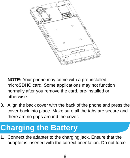  8  NOTE: Your phone may come with a pre-installed microSDHC card. Some applications may not function normally after you remove the card, pre-installed or otherwise. 3.  Align the back cover with the back of the phone and press the cover back into place. Make sure all the tabs are secure and there are no gaps around the cover. Charging the Battery 1.  Connect the adapter to the charging jack. Ensure that the adapter is inserted with the correct orientation. Do not force 
