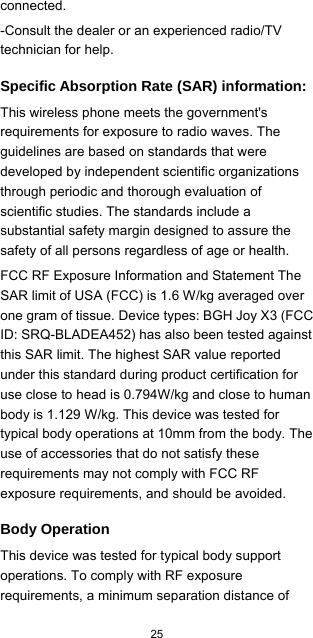  25  connected. -Consult the dealer or an experienced radio/TV technician for help. Specific Absorption Rate (SAR) information: This wireless phone meets the government&apos;s requirements for exposure to radio waves. The guidelines are based on standards that were developed by independent scientific organizations through periodic and thorough evaluation of scientific studies. The standards include a substantial safety margin designed to assure the safety of all persons regardless of age or health. FCC RF Exposure Information and Statement The SAR limit of USA (FCC) is 1.6 W/kg averaged over one gram of tissue. Device types: BGH Joy X3 (FCC ID: SRQ-BLADEA452) has also been tested against this SAR limit. The highest SAR value reported under this standard during product certification for use close to head is 0.794W/kg and close to human body is 1.129 W/kg. This device was tested for typical body operations at 10mm from the body. The use of accessories that do not satisfy these requirements may not comply with FCC RF exposure requirements, and should be avoided. Body Operation This device was tested for typical body support operations. To comply with RF exposure requirements, a minimum separation distance of 