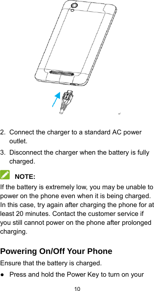  10              2.  Connect the charger to a standard AC power outlet. 3.  Disconnect the charger when the battery is fully charged.  NOTE: If the battery is extremely low, you may be unable to power on the phone even when it is being charged. In this case, try again after charging the phone for at least 20 minutes. Contact the customer service if you still cannot power on the phone after prolonged charging. Powering On/Off Your Phone Ensure that the battery is charged. ●  Press and hold the Power Key to turn on your 