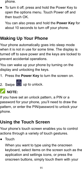  11  phone. ●  To turn it off, press and hold the Power Key to open the options menu. Touch Power off and then touch OK. You can also press and hold the Power Key for about 10 seconds to turn off your phone. Waking Up Your Phone Your phone automatically goes into sleep mode when it is not in use for some time. The display is turned off to save power and the keys are locked to prevent accidental operations. You can wake up your phone by turning on the display and unlocking the keys. 1. Press the Power Key to turn the screen on. 2. Swipe   up to unlock.  NOTE: If you have set an unlock pattern, a PIN or a password for your phone, you’ll need to draw the pattern, or enter the PIN/password to unlock your phone. Using the Touch Screen Your phone’s touch screen enables you to control actions through a variety of touch gestures. ● Touch When you want to type using the onscreen keyboard, select items on the screen such as the application and settings icons, or press the onscreen buttons, simply touch them with your 