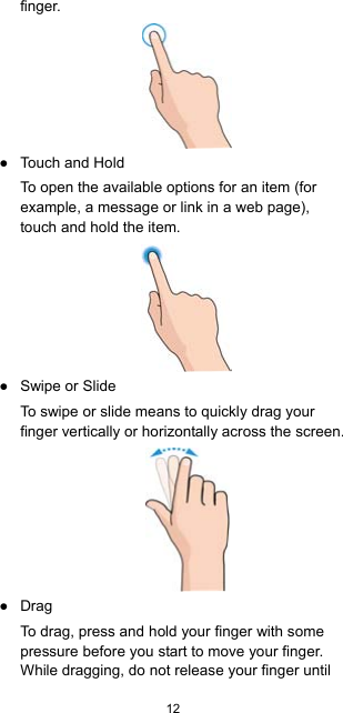  12  finger.  ●  Touch and Hold To open the available options for an item (for example, a message or link in a web page), touch and hold the item.  ●  Swipe or Slide To swipe or slide means to quickly drag your finger vertically or horizontally across the screen.  ● Drag To drag, press and hold your finger with some pressure before you start to move your finger. While dragging, do not release your finger until 