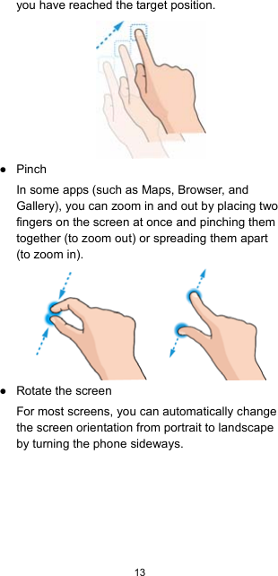  13  you have reached the target position.  ● Pinch In some apps (such as Maps, Browser, and Gallery), you can zoom in and out by placing two fingers on the screen at once and pinching them together (to zoom out) or spreading them apart (to zoom in).      ● Rotate the screen For most screens, you can automatically change the screen orientation from portrait to landscape by turning the phone sideways.  