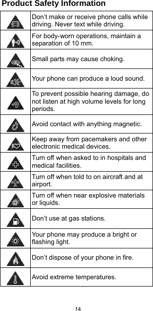  14  Product Safety Information  Don’t make or receive phone calls while driving. Never text while driving.  For body-worn operations, maintain a separation of 10 mm.  Small parts may cause choking.  Your phone can produce a loud sound.  To prevent possible hearing damage, do not listen at high volume levels for long periods.  Avoid contact with anything magnetic.  Keep away from pacemakers and other electronic medical devices.  Turn off when asked to in hospitals and medical facilities.  Turn off when told to on aircraft and at airport.  Turn off when near explosive materials or liquids.  Don’t use at gas stations.  Your phone may produce a bright or flashing light.  Don’t dispose of your phone in fire.  Avoid extreme temperatures. 