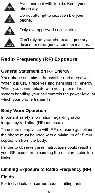  15   Avoid contact with liquids. Keep your phone dry.  Do not attempt to disassemble your phone.  Only use approved accessories.  Don’t rely on your phone as a primary device for emergency communications. Radio Frequency (RF) Exposure General Statement on RF Energy Your phone contains a transmitter and a receiver. When it is ON, it receives and transmits RF energy. When you communicate with your phone, the system handling your call controls the power level at which your phone transmits. Body Worn Operation Important safety information regarding radio frequency radiation (RF) exposure: To ensure compliance with RF exposure guidelines the phone must be used with a minimum of 15 mm separation from the body. Failure to observe these instructions could result in your RF exposure exceeding the relevant guideline limits. Limiting Exposure to Radio Frequency (RF) Fields For individuals concerned about limiting their 