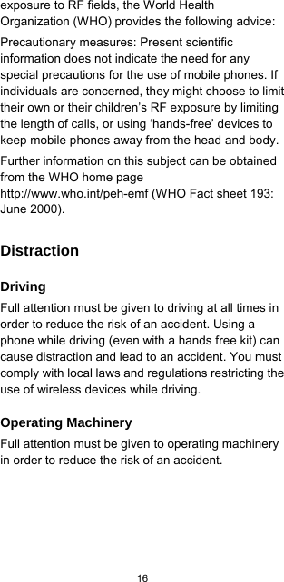  16  exposure to RF fields, the World Health Organization (WHO) provides the following advice: Precautionary measures: Present scientific information does not indicate the need for any special precautions for the use of mobile phones. If individuals are concerned, they might choose to limit their own or their children’s RF exposure by limiting the length of calls, or using ‘hands-free’ devices to keep mobile phones away from the head and body. Further information on this subject can be obtained from the WHO home page http://www.who.int/peh-emf (WHO Fact sheet 193: June 2000). Distraction Driving Full attention must be given to driving at all times in order to reduce the risk of an accident. Using a phone while driving (even with a hands free kit) can cause distraction and lead to an accident. You must comply with local laws and regulations restricting the use of wireless devices while driving. Operating Machinery Full attention must be given to operating machinery in order to reduce the risk of an accident. 