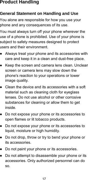  17  Product Handling General Statement on Handling and Use You alone are responsible for how you use your phone and any consequences of its use. You must always turn off your phone wherever the use of a phone is prohibited. Use of your phone is subject to safety measures designed to protect users and their environment. ●  Always treat your phone and its accessories with care and keep it in a clean and dust-free place. ●  Keep the screen and camera lens clean. Unclean screen or camera lens may slow down the phone&apos;s reaction to your operations or lower image quality. ●  Clean the device and its accessories with a soft material such as cleaning cloth for eyeglass lenses. Do not use alcohol or other corrosive substances for cleaning or allow them to get inside. ●  Do not expose your phone or its accessories to open flames or lit tobacco products. ●  Do not expose your phone or its accessories to liquid, moisture or high humidity. ●  Do not drop, throw or try to bend your phone or its accessories. ●  Do not paint your phone or its accessories. ●  Do not attempt to disassemble your phone or its accessories. Only authorized personnel can do so. 