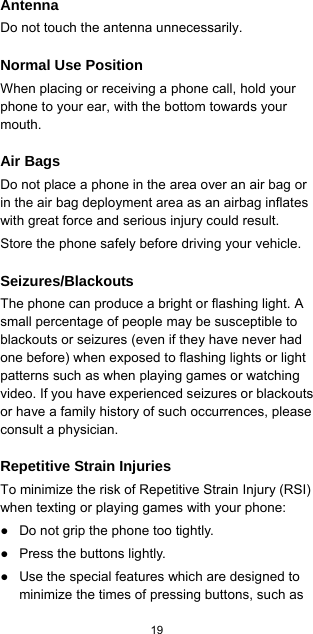  19  Antenna Do not touch the antenna unnecessarily. Normal Use Position When placing or receiving a phone call, hold your phone to your ear, with the bottom towards your mouth. Air Bags Do not place a phone in the area over an air bag or in the air bag deployment area as an airbag inflates with great force and serious injury could result. Store the phone safely before driving your vehicle. Seizures/Blackouts The phone can produce a bright or flashing light. A small percentage of people may be susceptible to blackouts or seizures (even if they have never had one before) when exposed to flashing lights or light patterns such as when playing games or watching video. If you have experienced seizures or blackouts or have a family history of such occurrences, please consult a physician. Repetitive Strain Injuries To minimize the risk of Repetitive Strain Injury (RSI) when texting or playing games with your phone: ●  Do not grip the phone too tightly. ●  Press the buttons lightly. ●  Use the special features which are designed to minimize the times of pressing buttons, such as 