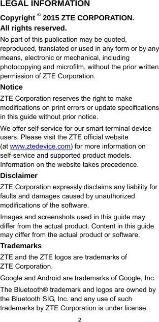  2  LEGAL INFORMATION Copyright © 2015 ZTE CORPORATION. All rights reserved. No part of this publication may be quoted, reproduced, translated or used in any form or by any means, electronic or mechanical, including photocopying and microfilm, without the prior written permission of ZTE Corporation. Notice ZTE Corporation reserves the right to make modifications on print errors or update specifications in this guide without prior notice. We offer self-service for our smart terminal device users. Please visit the ZTE official website               (at www.ztedevice.com) for more information on self-service and supported product models. Information on the website takes precedence. Disclaimer ZTE Corporation expressly disclaims any liability for faults and damages caused by unauthorized modifications of the software. Images and screenshots used in this guide may differ from the actual product. Content in this guide may differ from the actual product or software. Trademarks ZTE and the ZTE logos are trademarks of           ZTE Corporation. Google and Android are trademarks of Google, Inc.   The Bluetooth® trademark and logos are owned by the Bluetooth SIG, Inc. and any use of such trademarks by ZTE Corporation is under license.   