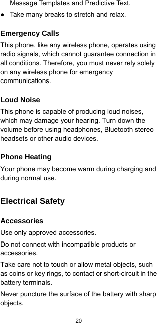  20  Message Templates and Predictive Text. ●  Take many breaks to stretch and relax. Emergency Calls This phone, like any wireless phone, operates using radio signals, which cannot guarantee connection in all conditions. Therefore, you must never rely solely on any wireless phone for emergency communications. Loud Noise This phone is capable of producing loud noises, which may damage your hearing. Turn down the volume before using headphones, Bluetooth stereo headsets or other audio devices. Phone Heating Your phone may become warm during charging and during normal use. Electrical Safety Accessories Use only approved accessories. Do not connect with incompatible products or accessories. Take care not to touch or allow metal objects, such as coins or key rings, to contact or short-circuit in the battery terminals. Never puncture the surface of the battery with sharp objects. 