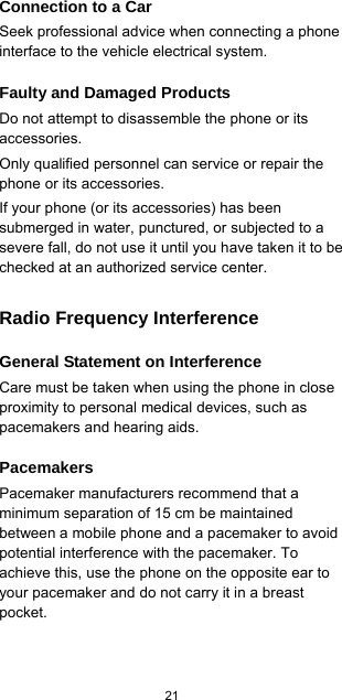  21  Connection to a Car Seek professional advice when connecting a phone interface to the vehicle electrical system. Faulty and Damaged Products Do not attempt to disassemble the phone or its accessories. Only qualified personnel can service or repair the phone or its accessories. If your phone (or its accessories) has been submerged in water, punctured, or subjected to a severe fall, do not use it until you have taken it to be checked at an authorized service center. Radio Frequency Interference General Statement on Interference Care must be taken when using the phone in close proximity to personal medical devices, such as pacemakers and hearing aids. Pacemakers Pacemaker manufacturers recommend that a minimum separation of 15 cm be maintained between a mobile phone and a pacemaker to avoid potential interference with the pacemaker. To achieve this, use the phone on the opposite ear to your pacemaker and do not carry it in a breast pocket.  