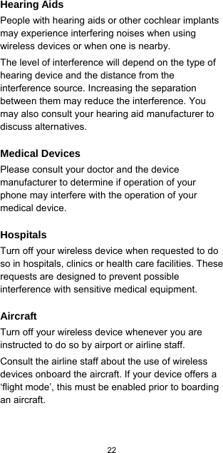  22  Hearing Aids People with hearing aids or other cochlear implants may experience interfering noises when using wireless devices or when one is nearby. The level of interference will depend on the type of hearing device and the distance from the interference source. Increasing the separation between them may reduce the interference. You may also consult your hearing aid manufacturer to discuss alternatives. Medical Devices Please consult your doctor and the device manufacturer to determine if operation of your phone may interfere with the operation of your medical device. Hospitals Turn off your wireless device when requested to do so in hospitals, clinics or health care facilities. These requests are designed to prevent possible interference with sensitive medical equipment. Aircraft Turn off your wireless device whenever you are instructed to do so by airport or airline staff. Consult the airline staff about the use of wireless devices onboard the aircraft. If your device offers a ‘flight mode’, this must be enabled prior to boarding an aircraft. 