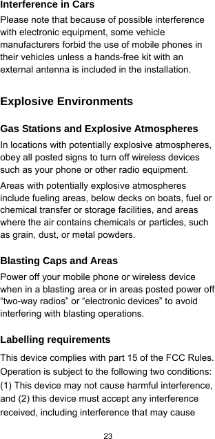  23  Interference in Cars Please note that because of possible interference with electronic equipment, some vehicle manufacturers forbid the use of mobile phones in their vehicles unless a hands-free kit with an external antenna is included in the installation. Explosive Environments Gas Stations and Explosive Atmospheres In locations with potentially explosive atmospheres, obey all posted signs to turn off wireless devices such as your phone or other radio equipment. Areas with potentially explosive atmospheres include fueling areas, below decks on boats, fuel or chemical transfer or storage facilities, and areas where the air contains chemicals or particles, such as grain, dust, or metal powders. Blasting Caps and Areas Power off your mobile phone or wireless device when in a blasting area or in areas posted power off “two-way radios” or “electronic devices” to avoid interfering with blasting operations. Labelling requirements This device complies with part 15 of the FCC Rules. Operation is subject to the following two conditions: (1) This device may not cause harmful interference, and (2) this device must accept any interference received, including interference that may cause 