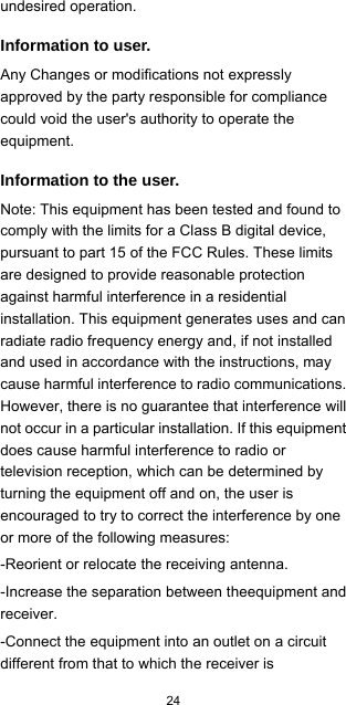  24  undesired operation. Information to user. Any Changes or modifications not expressly approved by the party responsible for compliance could void the user&apos;s authority to operate the equipment. Information to the user. Note: This equipment has been tested and found to comply with the limits for a Class B digital device, pursuant to part 15 of the FCC Rules. These limits are designed to provide reasonable protection against harmful interference in a residential installation. This equipment generates uses and can radiate radio frequency energy and, if not installed and used in accordance with the instructions, may cause harmful interference to radio communications. However, there is no guarantee that interference will not occur in a particular installation. If this equipment does cause harmful interference to radio or television reception, which can be determined by turning the equipment off and on, the user is encouraged to try to correct the interference by one or more of the following measures: -Reorient or relocate the receiving antenna. -Increase the separation between theequipment and receiver. -Connect the equipment into an outlet on a circuit different from that to which the receiver is 