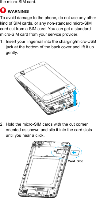  7  the micro-SIM card.    WARNING! To avoid damage to the phone, do not use any other kind of SIM cards, or any non-standard micro-SIM card cut from a SIM card. You can get a standard micro-SIM card from your service provider. 1.  Insert your fingernail into the charging/micro-USB jack at the bottom of the back cover and lift it up gently.        2.  Hold the micro-SIM cards with the cut corner oriented as shown and slip it into the card slots until you hear a click.      Card Slot