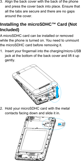  8   3.  Align the back cover with the back of the phone and press the cover back into place. Ensure that all the tabs are secure and there are no gaps around the cover. Installing the microSDHC™ Card (Not Included) A microSDHC card can be installed or removed while the phone is turned on. You need to unmount the microSDHC card before removing it. 1.  Insert your fingernail into the charging/micro-USB jack at the bottom of the back cover and lift it up gently.       2.  Hold your microSDHC card with the metal contacts facing down and slide it in.       