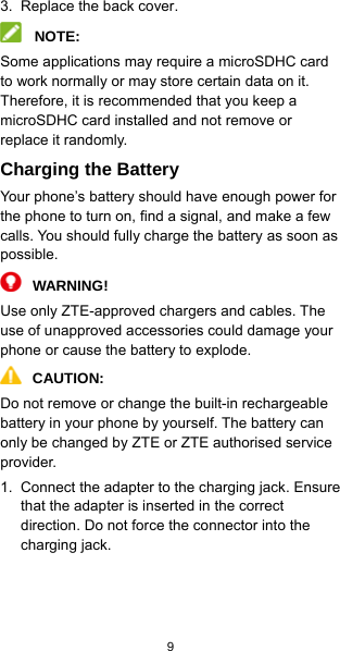  9    3.  Replace the back cover.  NOTE: Some applications may require a microSDHC card to work normally or may store certain data on it. Therefore, it is recommended that you keep a microSDHC card installed and not remove or replace it randomly. Charging the Battery Your phone’s battery should have enough power for the phone to turn on, find a signal, and make a few calls. You should fully charge the battery as soon as possible.  WARNING! Use only ZTE-approved chargers and cables. The use of unapproved accessories could damage your phone or cause the battery to explode.  CAUTION:  Do not remove or change the built-in rechargeable battery in your phone by yourself. The battery can only be changed by ZTE or ZTE authorised service provider. 1.  Connect the adapter to the charging jack. Ensure that the adapter is inserted in the correct direction. Do not force the connector into the charging jack.   