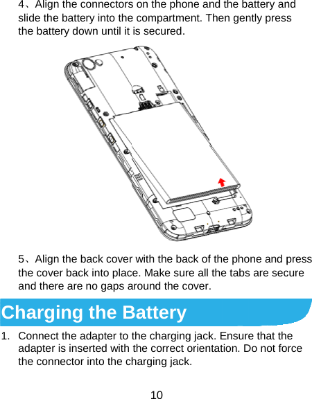  4、Alignslide thethe batt5、Alignthe coveand theCharg1. Connecadapterthe conn the connectorse battery into thetery down until it n the back coverer back into placre are no gaps aging the Bct the adapter to r is inserted with nector into the ch10 s on the phone ane compartment. Tis secured. r with the back ofce. Make sure all around the coverBattery the charging jackthe correct orienharging jack. nd the battery anThen gently press f the phone and pthe tabs are sec. k. Ensure that thntation. Do not fond s press cure e rce 