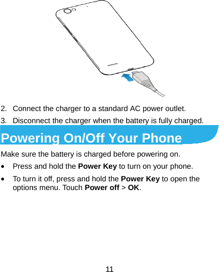 2. Conne3. DiscoPoweMake sur• Press• To turoption ect the charger tonnect the chargeering On/Oe the battery is c and hold the Pon it off, press andns menu. Touch P 11 o a standard AC er when the batteOff Your charged before power Key to turn d hold the PowePower off &gt; OK. power outlet. ery is fully chargePhone powering on.   on your phone.r Key to open th ed. e 