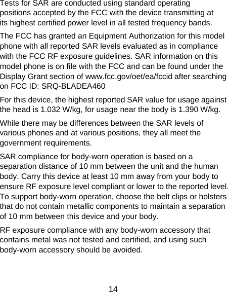  14 Tests for SAR are conducted using standard operating positions accepted by the FCC with the device transmitting at its highest certified power level in all tested frequency bands. The FCC has granted an Equipment Authorization for this model phone with all reported SAR levels evaluated as in compliance with the FCC RF exposure guidelines. SAR information on this model phone is on file with the FCC and can be found under the Display Grant section of www.fcc.gov/oet/ea/fccid after searching on FCC ID: SRQ-BLADEA460 For this device, the highest reported SAR value for usage against the head is 1.032 W/kg, for usage near the body is 1.390 W/kg. While there may be differences between the SAR levels of various phones and at various positions, they all meet the government requirements. SAR compliance for body-worn operation is based on a separation distance of 10 mm between the unit and the human body. Carry this device at least 10 mm away from your body to ensure RF exposure level compliant or lower to the reported level. To support body-worn operation, choose the belt clips or holsters that do not contain metallic components to maintain a separation of 10 mm between this device and your body.   RF exposure compliance with any body-worn accessory that contains metal was not tested and certified, and using such body-worn accessory should be avoided. 