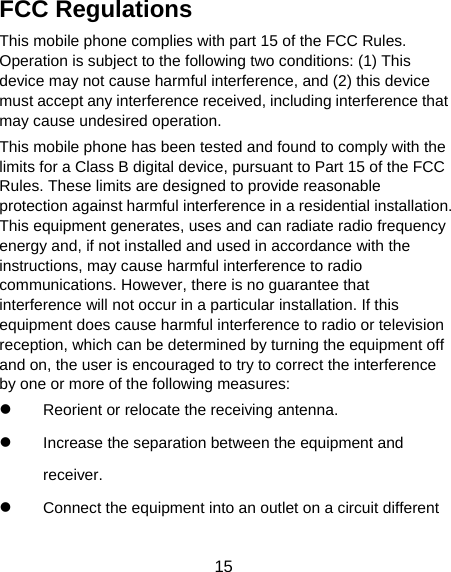  15 FCC Regulations This mobile phone complies with part 15 of the FCC Rules. Operation is subject to the following two conditions: (1) This device may not cause harmful interference, and (2) this device must accept any interference received, including interference that may cause undesired operation. This mobile phone has been tested and found to comply with the limits for a Class B digital device, pursuant to Part 15 of the FCC Rules. These limits are designed to provide reasonable protection against harmful interference in a residential installation. This equipment generates, uses and can radiate radio frequency energy and, if not installed and used in accordance with the instructions, may cause harmful interference to radio communications. However, there is no guarantee that interference will not occur in a particular installation. If this equipment does cause harmful interference to radio or television reception, which can be determined by turning the equipment off and on, the user is encouraged to try to correct the interference by one or more of the following measures: z Reorient or relocate the receiving antenna. z Increase the separation between the equipment and receiver. z Connect the equipment into an outlet on a circuit different 