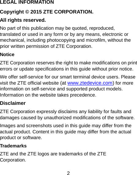  2 LEGAL INFORMATION Copyright © 2015 ZTE CORPORATION. All rights reserved. No part of this publication may be quoted, reproduced, translated or used in any form or by any means, electronic or mechanical, including photocopying and microfilm, without the prior written permission of ZTE Corporation. Notice ZTE Corporation reserves the right to make modifications on print errors or update specifications in this guide without prior notice. We offer self-service for our smart terminal device users. Please visit the ZTE official website (at www.ztedevice.com) for more information on self-service and supported product models. Information on the website takes precedence. Disclaimer ZTE Corporation expressly disclaims any liability for faults and damages caused by unauthorized modifications of the software. Images and screenshots used in this guide may differ from the actual product. Content in this guide may differ from the actual product or software. Trademarks ZTE and the ZTE logos are trademarks of the ZTE Corporation. 