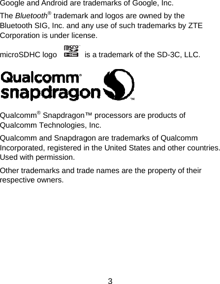 Google anThe BluetBluetoothCorporatimicroSDHQualcommQualcommQualcommIncorporaUsed withOther tradrespectivend Android are trtooth® trademarkh SIG, Inc. and anon is under licenHC logo    ism® Snapdragon™m Technologies,m and Snapdragated, registered inh permission. demarks and trade owners.  3 rademarks of Gok and logos are ony use of such trnse.  s a trademark of™ processors are Inc.   gon are trademarn the United Statde names are theoogle, Inc.   owned by the rademarks by ZTf the SD-3C, LLCe products of rks of Qualcommtes and other coue property of theTE C.  m untries. ir 