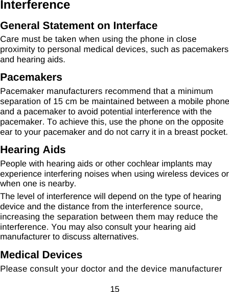 15 Interference  General Statement on Interface Care must be taken when using the phone in close proximity to personal medical devices, such as pacemakers and hearing aids. Pacemakers Pacemaker manufacturers recommend that a minimum separation of 15 cm be maintained between a mobile phone and a pacemaker to avoid potential interference with the pacemaker. To achieve this, use the phone on the opposite ear to your pacemaker and do not carry it in a breast pocket. Hearing Aids People with hearing aids or other cochlear implants may experience interfering noises when using wireless devices or when one is nearby. The level of interference will depend on the type of hearing device and the distance from the interference source, increasing the separation between them may reduce the interference. You may also consult your hearing aid manufacturer to discuss alternatives. Medical Devices Please consult your doctor and the device manufacturer 