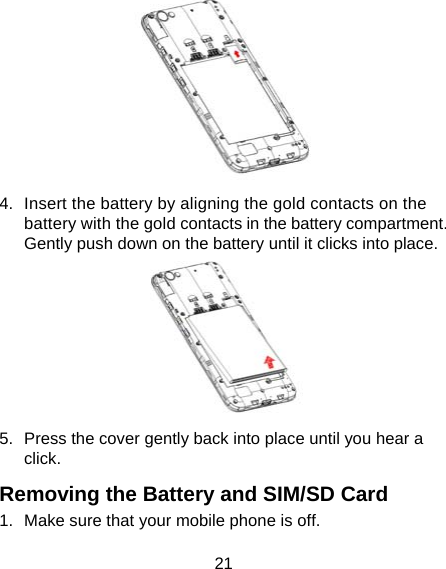 21  4.  Insert the battery by aligning the gold contacts on the battery with the gold contacts in the battery compartment. Gently push down on the battery until it clicks into place.  5.  Press the cover gently back into place until you hear a click. Removing the Battery and SIM/SD Card 1.  Make sure that your mobile phone is off. 