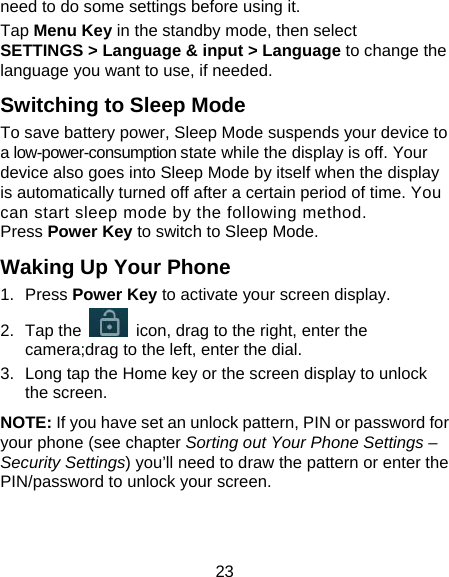 23 need to do some settings before using it. Tap Menu Key in the standby mode, then select SETTINGS &gt; Language &amp; input &gt; Language to change the language you want to use, if needed. Switching to Sleep Mode To save battery power, Sleep Mode suspends your device to a low-power-consumption state while the display is off. Your device also goes into Sleep Mode by itself when the display is automatically turned off after a certain period of time. You can start sleep mode by the following method.   Press Power Key to switch to Sleep Mode. Waking Up Your Phone 1. Press Power Key to activate your screen display. 2. Tap the    icon, drag to the right, enter the camera;drag to the left, enter the dial. 3.  Long tap the Home key or the screen display to unlock the screen. NOTE: If you have set an unlock pattern, PIN or password for your phone (see chapter Sorting out Your Phone Settings – Security Settings) you’ll need to draw the pattern or enter the PIN/password to unlock your screen. 