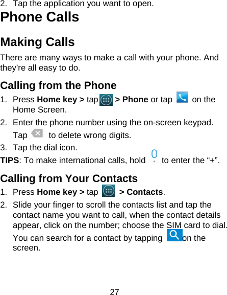 27 2.  Tap the application you want to open. Phone Calls Making Calls There are many ways to make a call with your phone. And they’re all easy to do. Calling from the Phone 1. Press Home key &gt; tap    &gt; Phone or tap   on the Home Screen. 2.  Enter the phone number using the on-screen keypad. Tap      to delete wrong digits. 3.  Tap the dial icon. TIPS: To make international calls, hold    to enter the “+”. Calling from Your Contacts 1. Press Home key &gt; tap     &gt; Contacts. 2.  Slide your finger to scroll the contacts list and tap the contact name you want to call, when the contact details appear, click on the number; choose the SIM card to dial. You can search for a contact by tapping  on the screen. 