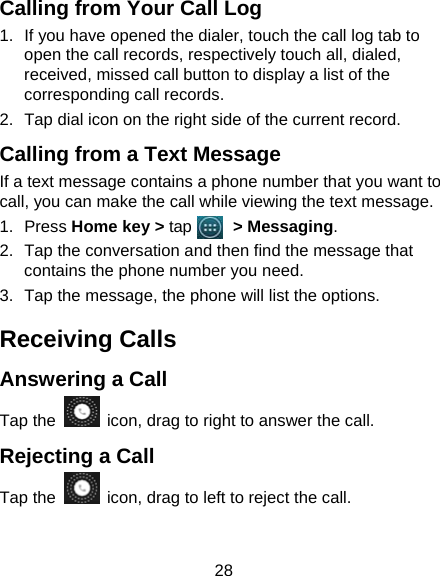 28 Calling from Your Call Log 1.  If you have opened the dialer, touch the call log tab to open the call records, respectively touch all, dialed, received, missed call button to display a list of the corresponding call records.   2.  Tap dial icon on the right side of the current record. Calling from a Text Message     If a text message contains a phone number that you want to call, you can make the call while viewing the text message. 1. Press Home key &gt; tap     &gt; Messaging. 2.  Tap the conversation and then find the message that contains the phone number you need. 3.  Tap the message, the phone will list the options. Receiving Calls Answering a Call Tap the    icon, drag to right to answer the call. Rejecting a Call Tap the    icon, drag to left to reject the call. 
