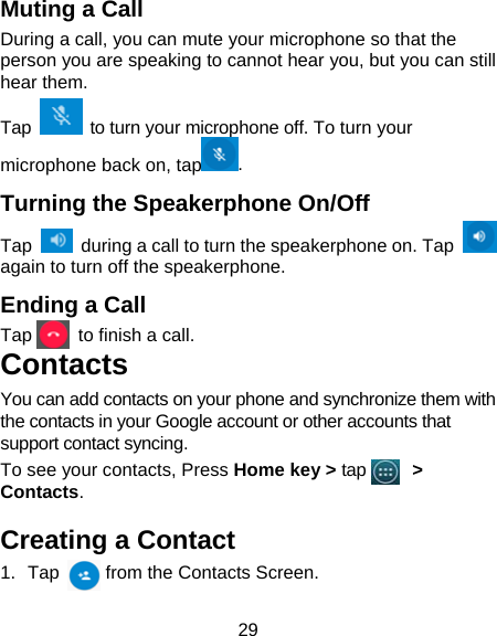29 Muting a Call During a call, you can mute your microphone so that the person you are speaking to cannot hear you, but you can still hear them. Tap    to turn your microphone off. To turn your microphone back on, tap . Turning the Speakerphone On/Off Tap    during a call to turn the speakerphone on. Tap   again to turn off the speakerphone.   Ending a Call Tap     to finish a call.  Contacts You can add contacts on your phone and synchronize them with the contacts in your Google account or other accounts that support contact syncing. To see your contacts, Press Home key &gt; tap      &gt; Contacts.  Creating a Contact 1. Tap     from the Contacts Screen. 