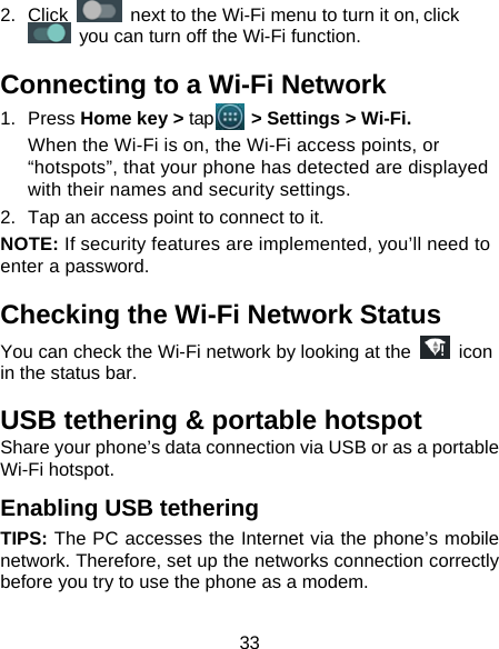 33 2. Click   next to the Wi-Fi menu to turn it on, click  you can turn off the Wi-Fi function. Connecting to a Wi-Fi Network 1. Press Home key &gt; tap    &gt; Settings &gt; Wi-Fi. When the Wi-Fi is on, the Wi-Fi access points, or “hotspots”, that your phone has detected are displayed with their names and security settings. 2.  Tap an access point to connect to it. NOTE: If security features are implemented, you’ll need to enter a password. Checking the Wi-Fi Network Status You can check the Wi-Fi network by looking at the   icon in the status bar.   USB tethering &amp; portable hotspot Share your phone’s data connection via USB or as a portable Wi-Fi hotspot. Enabling USB tethering   TIPS: The PC accesses the Internet via the phone’s mobile network. Therefore, set up the networks connection correctly before you try to use the phone as a modem. 