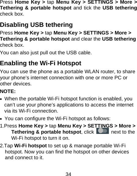34 Press Home Key &gt; tap Menu Key &gt; SETTINGS &gt; More &gt; Tethering &amp; portable hotspot and tick the USB tethering check box.   Disabling USB tethering Press Home Key &gt; tap Menu Key &gt; SETTINGS &gt; More &gt; Tethering &amp; portable hotspot and clear the USB tethering check box.   You can also just pull out the USB cable. Enabling the Wi-Fi Hotspot You can use the phone as a portable WLAN router, to share your phone’s internet connection with one or more PC or other devices. NOTE:   •  When the portable Wi-Fi hotspot function is enabled, you can’t use your phone’s applications to access the internet via its Wi-Fi connection. •  You can configure the Wi-Fi hotspot as follows: 1.Press Home Key &gt; tap Menu Key &gt; SETTINGS &gt; More &gt; Tethering &amp; portable hotspot, click   next to the Wi-Fi hotspot to turn it on. 2.Tap Wi-Fi hotspot to set up &amp; manage portable Wi-Fi hotspot. Now you can find the hotspot on other devices and connect to it. 
