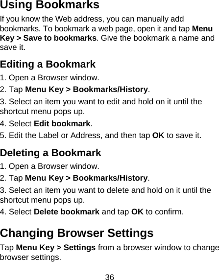 36 Using Bookmarks If you know the Web address, you can manually add bookmarks. To bookmark a web page, open it and tap Menu Key &gt; Save to bookmarks. Give the bookmark a name and save it.   Editing a Bookmark 1. Open a Browser window. 2. Tap Menu Key &gt; Bookmarks/History. 3. Select an item you want to edit and hold on it until the shortcut menu pops up. 4. Select Edit bookmark. 5. Edit the Label or Address, and then tap OK to save it. Deleting a Bookmark 1. Open a Browser window. 2. Tap Menu Key &gt; Bookmarks/History. 3. Select an item you want to delete and hold on it until the shortcut menu pops up. 4. Select Delete bookmark and tap OK to confirm. Changing Browser Settings Tap Menu Key &gt; Settings from a browser window to change browser settings. 