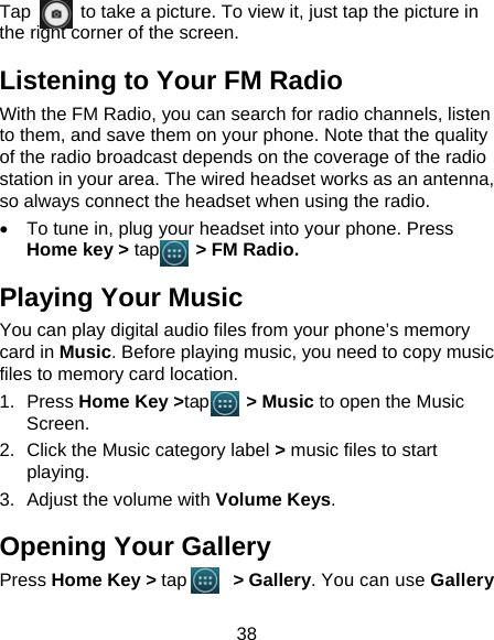 38 Tap         to take a picture. To view it, just tap the picture in the right corner of the screen.           Listening to Your FM Radio With the FM Radio, you can search for radio channels, listen to them, and save them on your phone. Note that the quality of the radio broadcast depends on the coverage of the radio station in your area. The wired headset works as an antenna, so always connect the headset when using the radio. •  To tune in, plug your headset into your phone. Press Home key &gt; tap     &gt; FM Radio. Playing Your Music You can play digital audio files from your phone’s memory card in Music. Before playing music, you need to copy music files to memory card location. 1. Press Home Key &gt;tap    &gt; Music to open the Music Screen. 2.  Click the Music category label &gt; music files to start playing. 3.  Adjust the volume with Volume Keys. Opening Your Gallery Press Home Key &gt; tap     &gt; Gallery. You can use Gallery 