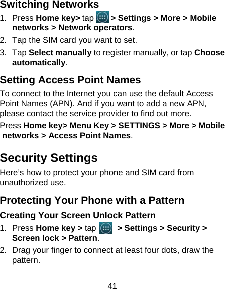 41 Switching Networks 1. Press Home key&gt; tap     &gt; Settings &gt; More &gt; Mobile networks &gt; Network operators.  2.  Tap the SIM card you want to set. 3. Tap Select manually to register manually, or tap Choose automatically. Setting Access Point Names To connect to the Internet you can use the default Access Point Names (APN). And if you want to add a new APN, please contact the service provider to find out more. Press Home key&gt; Menu Key &gt; SETTINGS &gt; More &gt; Mobile networks &gt; Access Point Names. Security Settings Here’s how to protect your phone and SIM card from unauthorized use.   Protecting Your Phone with a Pattern Creating Your Screen Unlock Pattern 1. Press Home key &gt; tap     &gt; Settings &gt; Security &gt; Screen lock &gt; Pattern. 2.  Drag your finger to connect at least four dots, draw the pattern. 