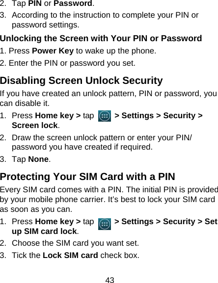 43 2. Tap PIN or Password.  3.  According to the instruction to complete your PIN or password settings. Unlocking the Screen with Your PIN or Password 1. Press Power Key to wake up the phone. 2. Enter the PIN or password you set. Disabling Screen Unlock Security If you have created an unlock pattern, PIN or password, you can disable it. 1. Press Home key &gt; tap      &gt; Settings &gt; Security &gt; Screen lock. 2.  Draw the screen unlock pattern or enter your PIN/ password you have created if required. 3. Tap None. Protecting Your SIM Card with a PIN Every SIM card comes with a PIN. The initial PIN is provided by your mobile phone carrier. It’s best to lock your SIM card as soon as you can. 1. Press Home key &gt; tap      &gt; Settings &gt; Security &gt; Set up SIM card lock. 2.  Choose the SIM card you want set. 3. Tick the Lock SIM card check box. 