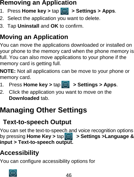 46 Removing an Application 1. Press Home key &gt; tap      &gt; Settings &gt; Apps. 2.  Select the application you want to delete. 3. Tap Uninstall and OK to confirm. Moving an Application You can move the applications downloaded or installed on your phone to the memory card when the phone memory is full. You can also move applications to your phone if the memory card is getting full. NOTE: Not all applications can be move to your phone or memory card. 1. Press Home key &gt; tap      &gt; Settings &gt; Apps. 2.  Click the application you want to move on the Downloaded tab. Managing Other Settings  Text-to-speech Output You can set the text-to-speech and voice recognition options by pressing Home Key &gt; tap      &gt; Settings &gt;Language &amp; input &gt; Text-to-speech output.  Accessibility You can configure accessibility options for 