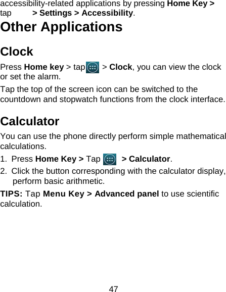 47 accessibility-related applications by pressing Home Key &gt; tap     &gt; Settings &gt; Accessibility. Other Applications Clock Press Home key &gt; tap    &gt; Clock, you can view the clock or set the alarm. Tap the top of the screen icon can be switched to the countdown and stopwatch functions from the clock interface. Calculator You can use the phone directly perform simple mathematical calculations. 1. Press Home Key &gt; Tap     &gt; Calculator. 2.  Click the button corresponding with the calculator display, perform basic arithmetic. TIPS: Tap Menu Key &gt; Advanced panel to use scientific calculation.   