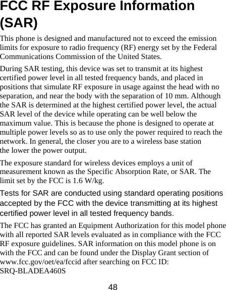 48 FCC RF Exposure Information (SAR) This phone is designed and manufactured not to exceed the emission limits for exposure to radio frequency (RF) energy set by the Federal Communications Commission of the United States.   During SAR testing, this device was set to transmit at its highest certified power level in all tested frequency bands, and placed in positions that simulate RF exposure in usage against the head with no separation, and near the body with the separation of 10 mm. Although the SAR is determined at the highest certified power level, the actual SAR level of the device while operating can be well below the maximum value. This is because the phone is designed to operate at multiple power levels so as to use only the power required to reach the network. In general, the closer you are to a wireless base station the lower the power output. The exposure standard for wireless devices employs a unit of measurement known as the Specific Absorption Rate, or SAR. The limit set by the FCC is 1.6 W/kg.    Tests for SAR are conducted using standard operating positions accepted by the FCC with the device transmitting at its highest certified power level in all tested frequency bands. The FCC has granted an Equipment Authorization for this model phone with all reported SAR levels evaluated as in compliance with the FCC RF exposure guidelines. SAR information on this model phone is on with the FCC and can be found under the Display Grant section of www.fcc.gov/oet/ea/fccid after searching on FCC ID: SRQ-BLADEA460S 