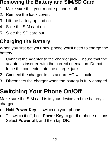 22 Removing the Battery and SIM/SD Card 1.  Make sure that your mobile phone is off. 2.  Remove the back cover. 3.  Lift the battery up and out. 4.  Slide the SIM card out. 5.  Slide the SD card out. Charging the Battery When you first get your new phone you’ll need to charge the battery. 1.  Connect the adapter to the charger jack. Ensure that the adapter is inserted with the correct orientation. Do not force the connector into the charger jack. 2.  Connect the charger to a standard AC wall outlet. 3.  Disconnect the charger when the battery is fully charged. Switching Your Phone On/Off   Make sure the SIM card is in your device and the battery is charged.  • Hold Power Key to switch on your phone. •  To switch it off, hold Power Key to get the phone options. Select Power off, and then tap OK. 