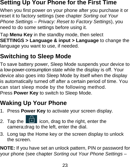 23 Setting Up Your Phone for the First Time   When you first power on your phone after you purchase it or reset it to factory settings (see chapter Sorting out Your Phone Settings – Privacy: Reset to Factory Settings), you need to do some settings before using it. Tap Menu Key in the standby mode, then select SETTINGS &gt; Language &amp; input &gt; Language to change the language you want to use, if needed. Switching to Sleep Mode To save battery power, Sleep Mode suspends your device to a low-power-consumption state while the display is off. Your device also goes into Sleep Mode by itself when the display is automatically turned off after a certain period of time. You can start sleep mode by the following method.   Press Power Key to switch to Sleep Mode. Waking Up Your Phone 1. Press Power Key to activate your screen display. 2. Tap the    icon, drag to the right, enter the camera;drag to the left, enter the dial. 3.  Long tap the Home key or the screen display to unlock the screen. NOTE: If you have set an unlock pattern, PIN or password for your phone (see chapter Sorting out Your Phone Settings – 