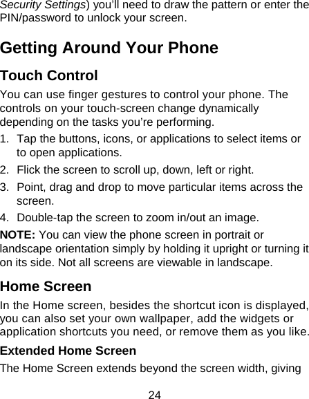24 Security Settings) you’ll need to draw the pattern or enter the PIN/password to unlock your screen. Getting Around Your Phone Touch Control You can use finger gestures to control your phone. The controls on your touch-screen change dynamically depending on the tasks you’re performing. 1.  Tap the buttons, icons, or applications to select items or to open applications. 2.  Flick the screen to scroll up, down, left or right. 3.  Point, drag and drop to move particular items across the screen. 4.  Double-tap the screen to zoom in/out an image.   NOTE: You can view the phone screen in portrait or landscape orientation simply by holding it upright or turning it on its side. Not all screens are viewable in landscape. Home Screen In the Home screen, besides the shortcut icon is displayed, you can also set your own wallpaper, add the widgets or application shortcuts you need, or remove them as you like.  Extended Home Screen The Home Screen extends beyond the screen width, giving 